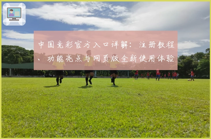 中国竞彩官方入口详解：注册教程、功能亮点与网页版全新使用体验攻略
