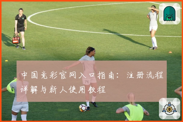 中国竞彩官网入口指南：注册流程详解与新人使用教程
