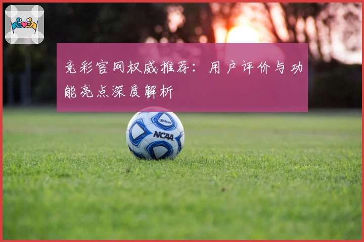 竞彩官网权威推荐：用户评价与功能亮点深度解析