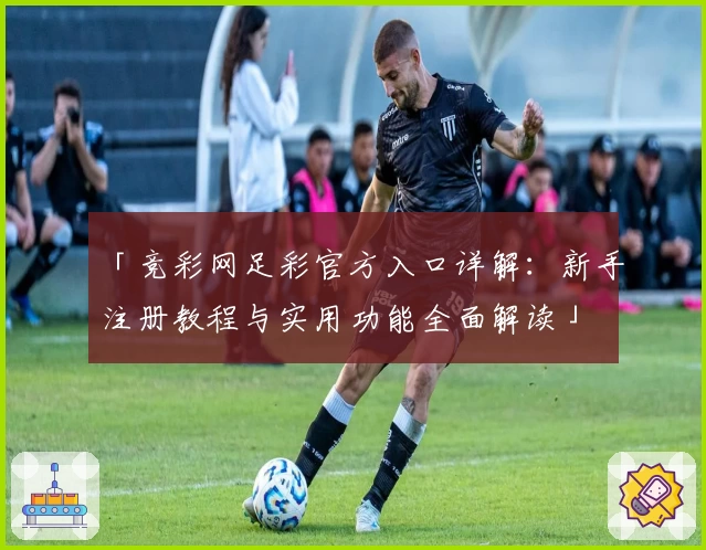 「竞彩网足彩官方入口详解：新手注册教程与实用功能全面解读」