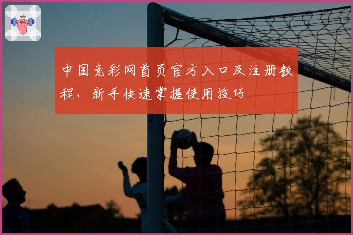 中国竞彩网首页官方入口及注册教程，新手快速掌握使用技巧