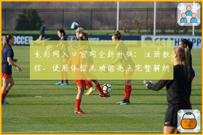 竞彩网入口官网全新升级：注册教程、使用体验及功能亮点完整解析