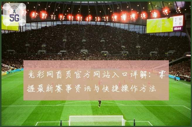 竞彩网首页官方网站入口详解：掌握最新赛事资讯与快捷操作方法