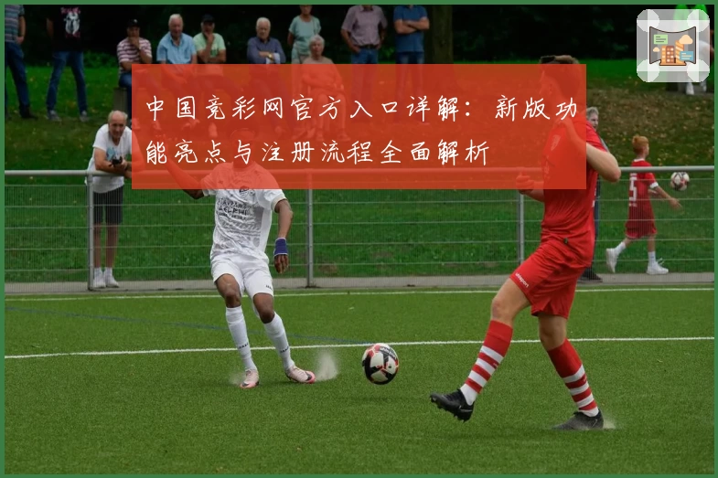 中国竞彩网官方入口详解：新版功能亮点与注册流程全面解析