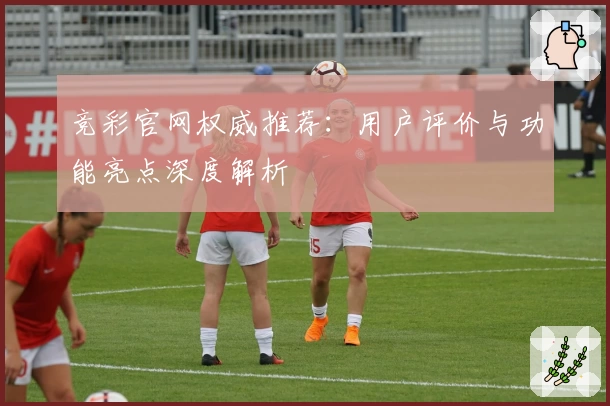 竞彩官网权威推荐：用户评价与功能亮点深度解析