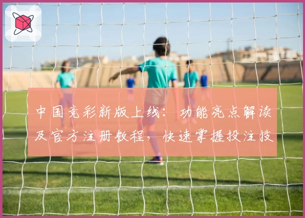 中国竞彩新版上线：功能亮点解读及官方注册教程，快速掌握投注技巧与赛事分析