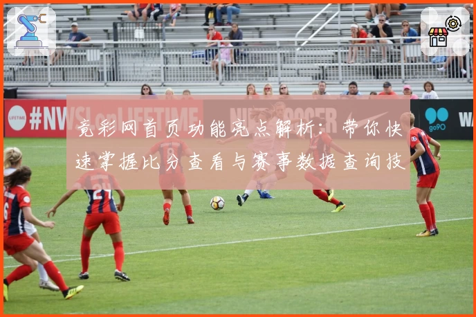 竟彩网首页功能亮点解析：带你快速掌握比分查看与赛事数据查询技巧