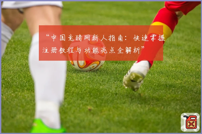 “中国竞猜网新人指南：快速掌握注册教程与功能亮点全解析”