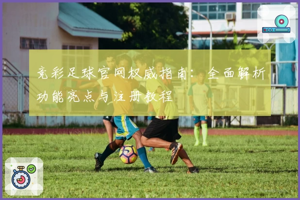 竞彩足球官网权威指南：全面解析功能亮点与注册教程