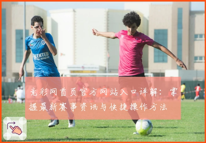 竞彩网首页官方网站入口详解：掌握最新赛事资讯与快捷操作方法