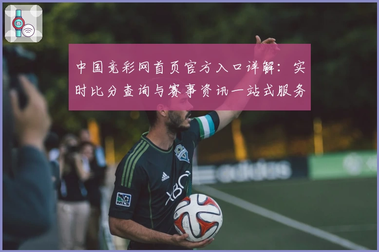 中国竞彩网首页官方入口详解：实时比分查询与赛事资讯一站式服务