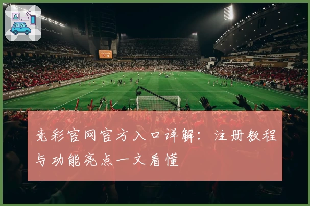 竞彩官网官方入口详解：注册教程与功能亮点一文看懂