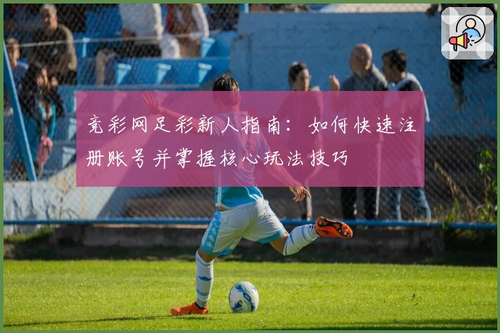 竞彩网足彩新人指南：如何快速注册账号并掌握核心玩法技巧