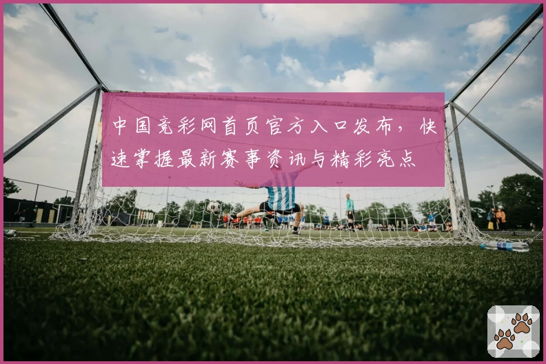 中国竞彩网首页官方入口发布，快速掌握最新赛事资讯与精彩亮点